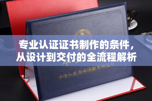 龙陵专业认证证书制作的条件，从设计到交付的全流程解析
